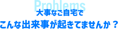 大事なご自宅でこんな出来事が起きていませんか?